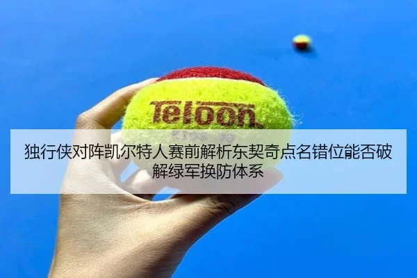 独行侠对阵凯尔特人赛前解析东契奇点名错位能否破解绿军换防体系